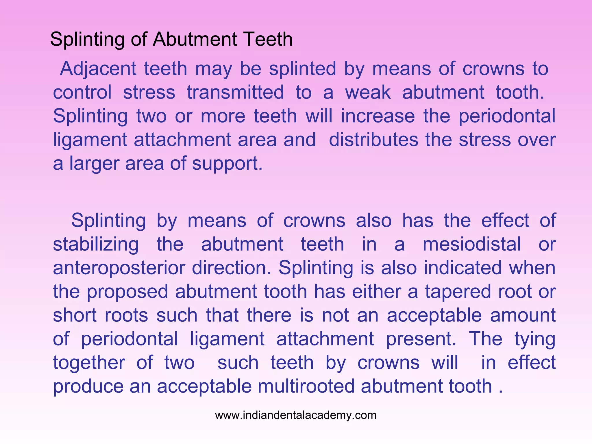 Splinting of Abutment Teeth
Adjacent teeth may be splinted by means of crowns to
control stress transmitted to a weak abutment tooth.
Splinting two or more teeth will increase the periodontal
ligament attachment area and distributes the stress over
a larger area of support.
Splinting by means of crowns also has the effect of
stabilizing the abutment teeth in a mesiodistal or
anteroposterior direction. Splinting is also indicated when
the proposed abutment tooth has either a tapered root or
short roots such that there is not an acceptable amount
of periodontal ligament attachment present. The tying
together of two such teeth by crowns will in effect
produce an acceptable multirooted abutment tooth .
www.indiandentalacademy.com

 