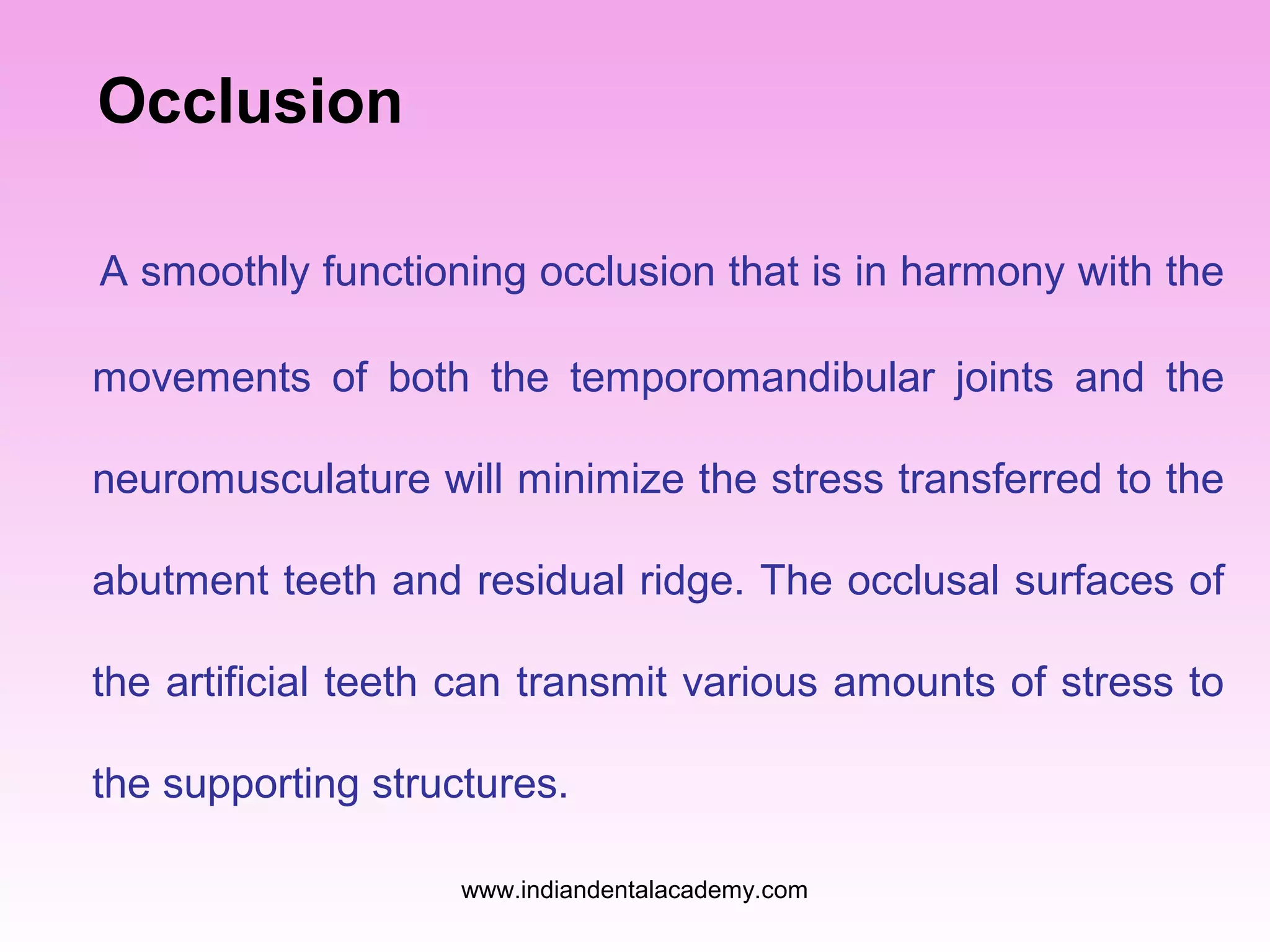 Occlusion
A smoothly functioning occlusion that is in harmony with the
movements of both the temporomandibular joints and the
neuromusculature will minimize the stress transferred to the
abutment teeth and residual ridge. The occlusal surfaces of
the artificial teeth can transmit various amounts of stress to
the supporting structures.
www.indiandentalacademy.com

 