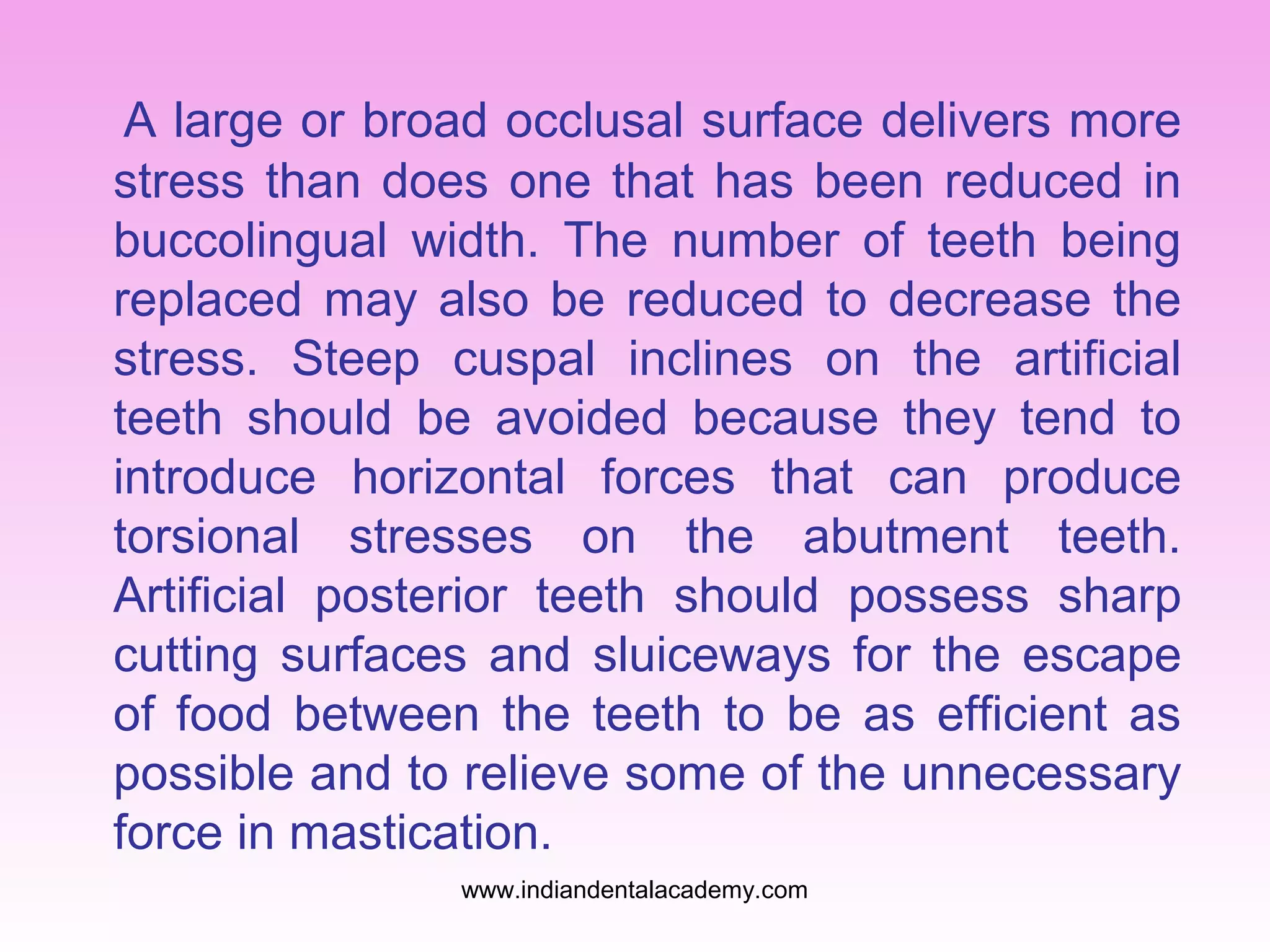 A large or broad occlusal surface delivers more
stress than does one that has been reduced in
buccolingual width. The number of teeth being
replaced may also be reduced to decrease the
stress. Steep cuspal inclines on the artificial
teeth should be avoided because they tend to
introduce horizontal forces that can produce
torsional stresses on the abutment teeth.
Artificial posterior teeth should possess sharp
cutting surfaces and sluiceways for the escape
of food between the teeth to be as efficient as
possible and to relieve some of the unnecessary
force in mastication.
www.indiandentalacademy.com

 