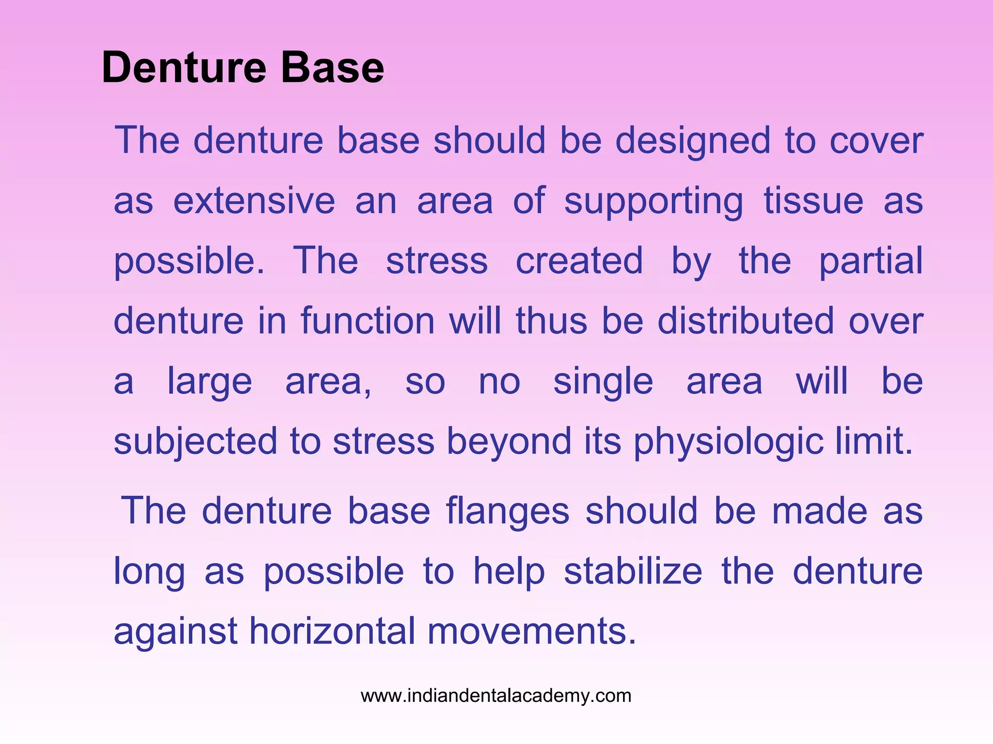 Denture Base
The denture base should be designed to cover
as extensive an area of supporting tissue as
possible. The stress created by the partial
denture in function will thus be distributed over
a large area, so no single area will be
subjected to stress beyond its physiologic limit.
The denture base flanges should be made as
long as possible to help stabilize the denture
against horizontal movements.
www.indiandentalacademy.com

 