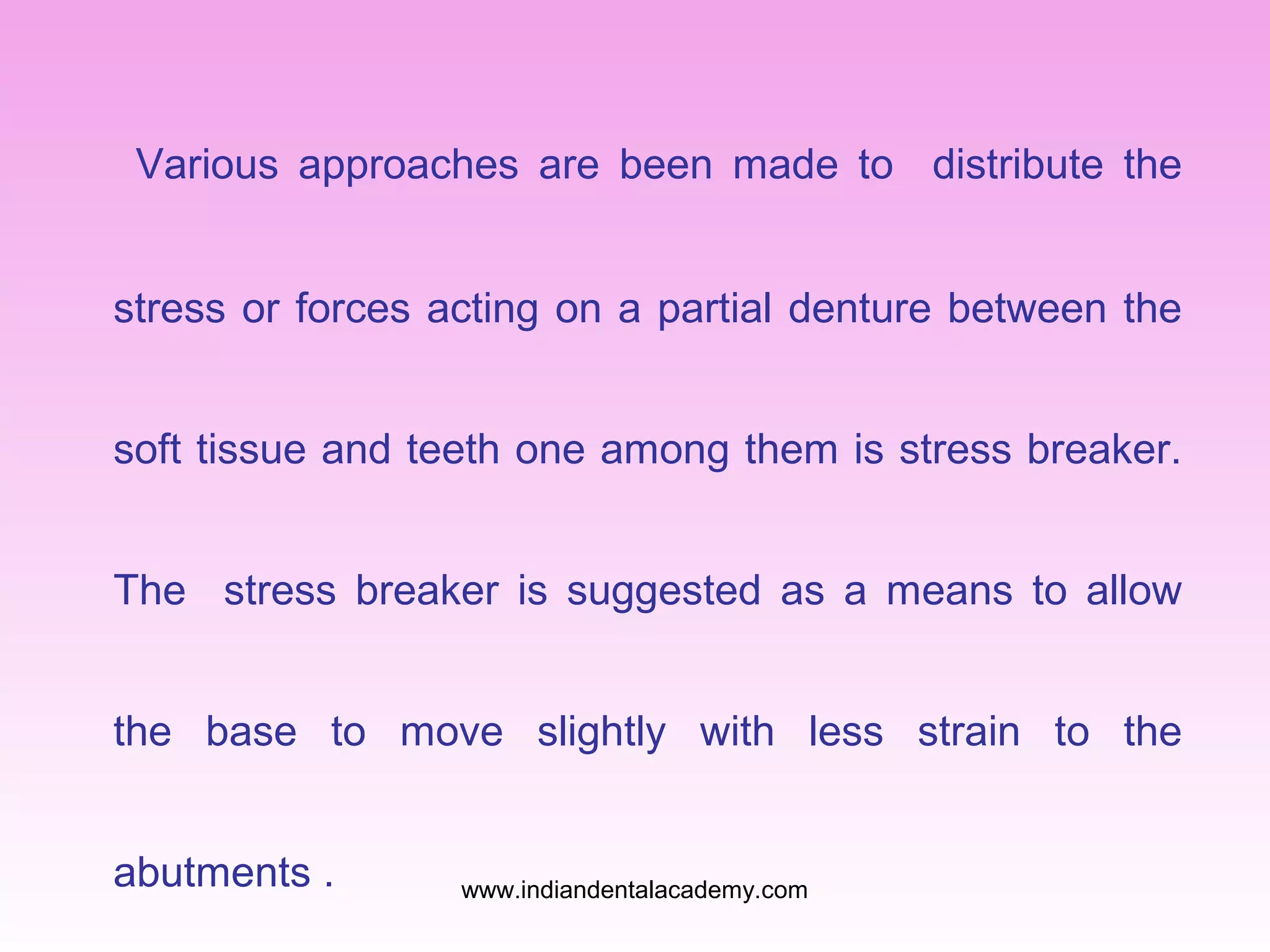 Various approaches are been made to distribute the
stress or forces acting on a partial denture between the
soft tissue and teeth one among them is stress breaker.
The stress breaker is suggested as a means to allow
the base to move slightly with less strain to the
abutments .

www.indiandentalacademy.com

 