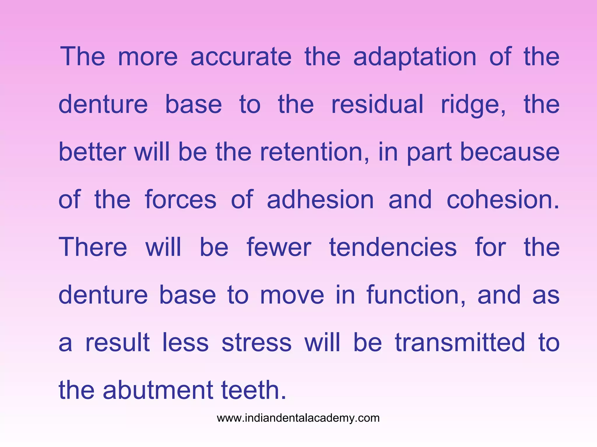 The more accurate the adaptation of the
denture base to the residual ridge, the
better will be the retention, in part because
of the forces of adhesion and cohesion.
There will be fewer tendencies for the
denture base to move in function, and as
a result less stress will be transmitted to
the abutment teeth.
www.indiandentalacademy.com

 