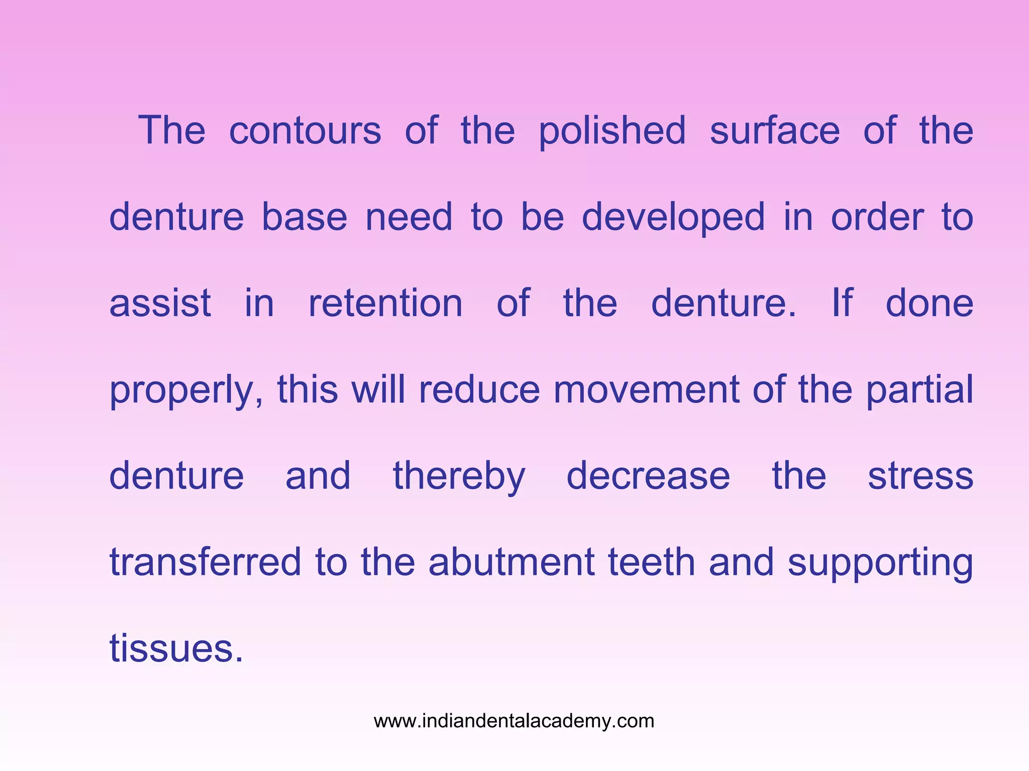 The contours of the polished surface of the
denture base need to be developed in order to
assist in retention of the denture. If done
properly, this will reduce movement of the partial
denture

and

thereby

decrease

the

stress

transferred to the abutment teeth and supporting
tissues.
www.indiandentalacademy.com

 