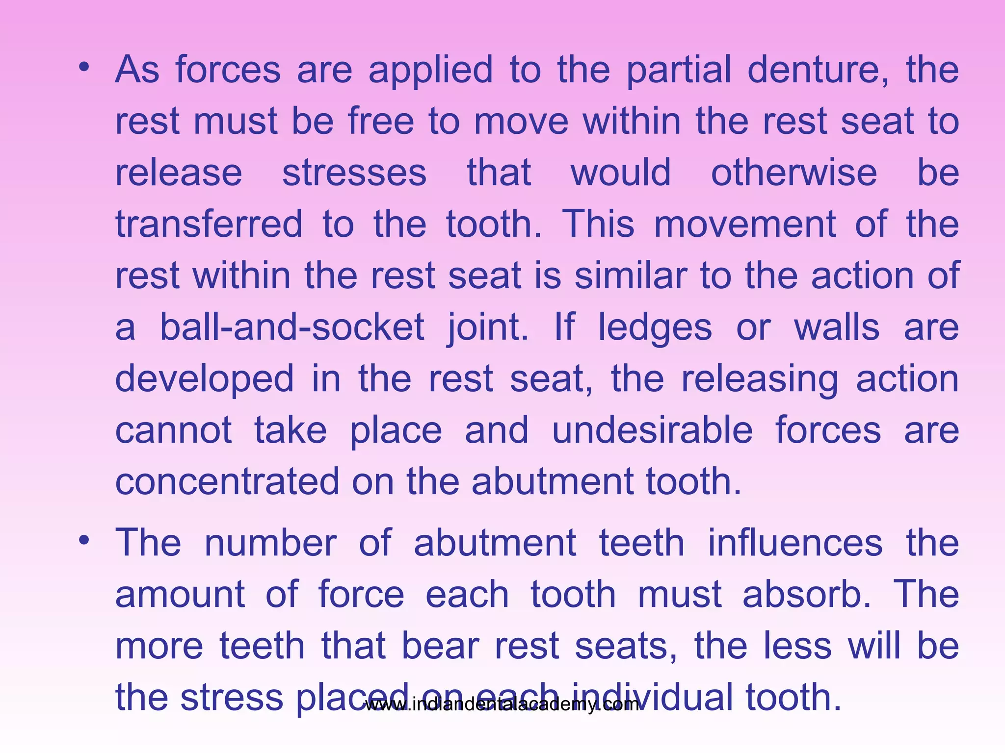 • As forces are applied to the partial denture, the
rest must be free to move within the rest seat to
release stresses that would otherwise be
transferred to the tooth. This movement of the
rest within the rest seat is similar to the action of
a ball-and-socket joint. If ledges or walls are
developed in the rest seat, the releasing action
cannot take place and undesirable forces are
concentrated on the abutment tooth.
• The number of abutment teeth influences the
amount of force each tooth must absorb. The
more teeth that bear rest seats, the less will be
the stress placed on each individual tooth.
www.indiandentalacademy.com

 