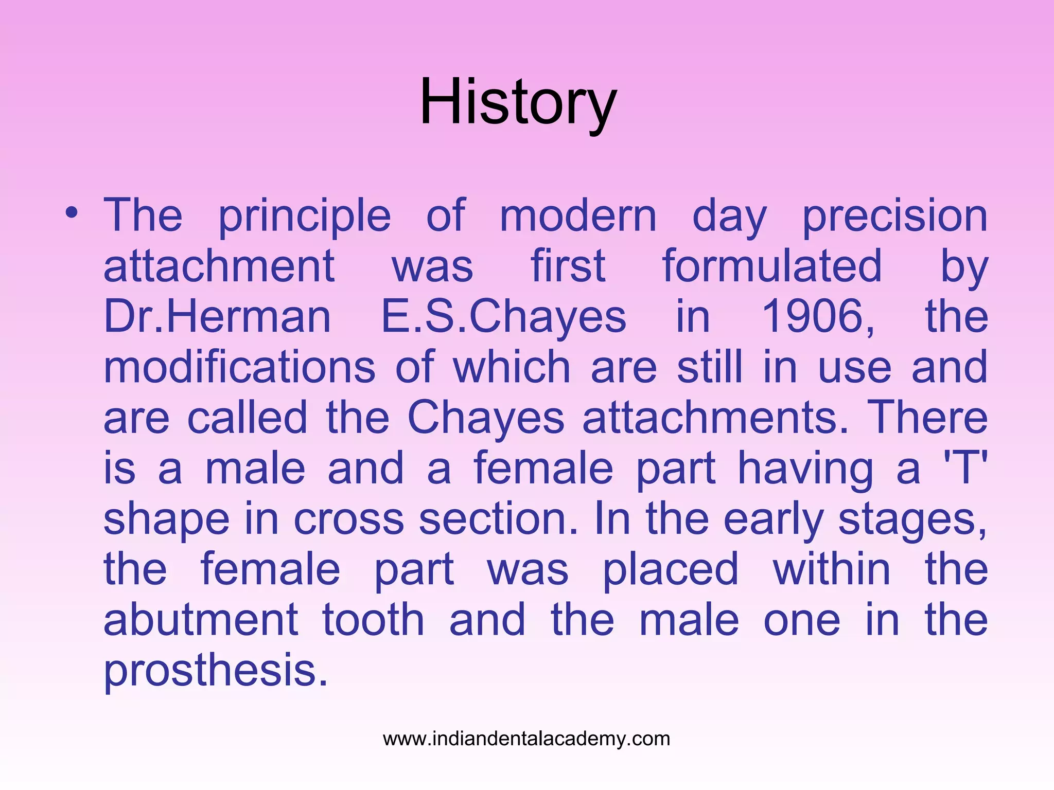 History
• The principle of modern day precision
attachment was first formulated by
Dr.Herman E.S.Chayes in 1906, the
modifications of which are still in use and
are called the Chayes attachments. There
is a male and a female part having a 'T'
shape in cross section. In the early stages,
the female part was placed within the
abutment tooth and the male one in the
prosthesis.
www.indiandentalacademy.com

 