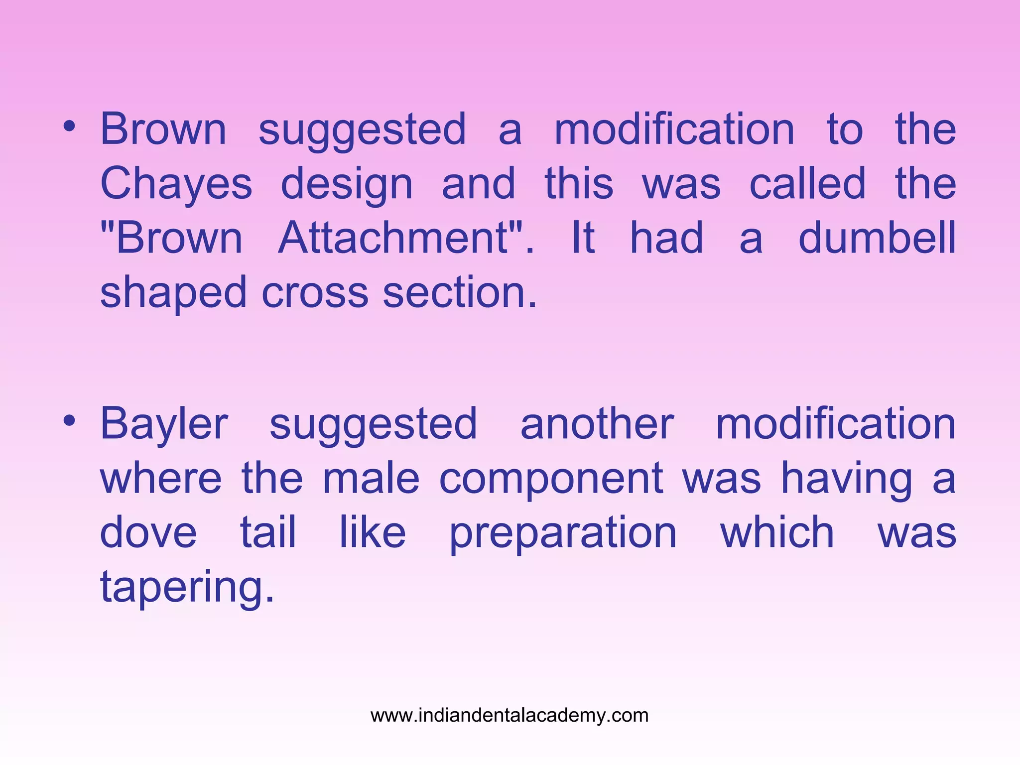 • Brown suggested a modification to the
Chayes design and this was called the
"Brown Attachment". It had a dumbell
shaped cross section.
• Bayler suggested another modification
where the male component was having a
dove tail like preparation which was
tapering.
www.indiandentalacademy.com

 