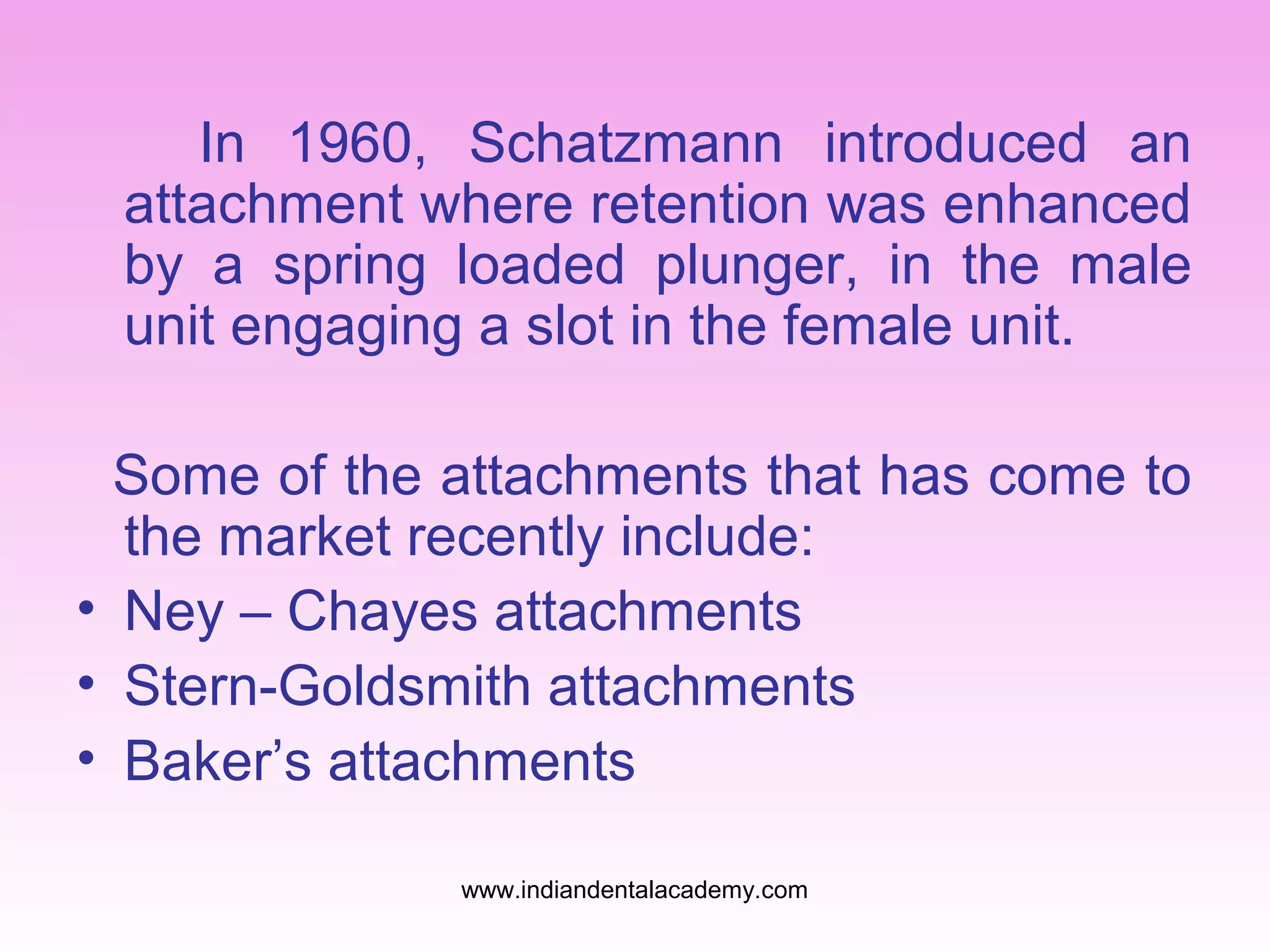 In 1960, Schatzmann introduced an
attachment where retention was enhanced
by a spring loaded plunger, in the male
unit engaging a slot in the female unit.
Some of the attachments that has come to
the market recently include:
• Ney – Chayes attachments
• Stern-Goldsmith attachments
• Baker’s attachments
www.indiandentalacademy.com

 