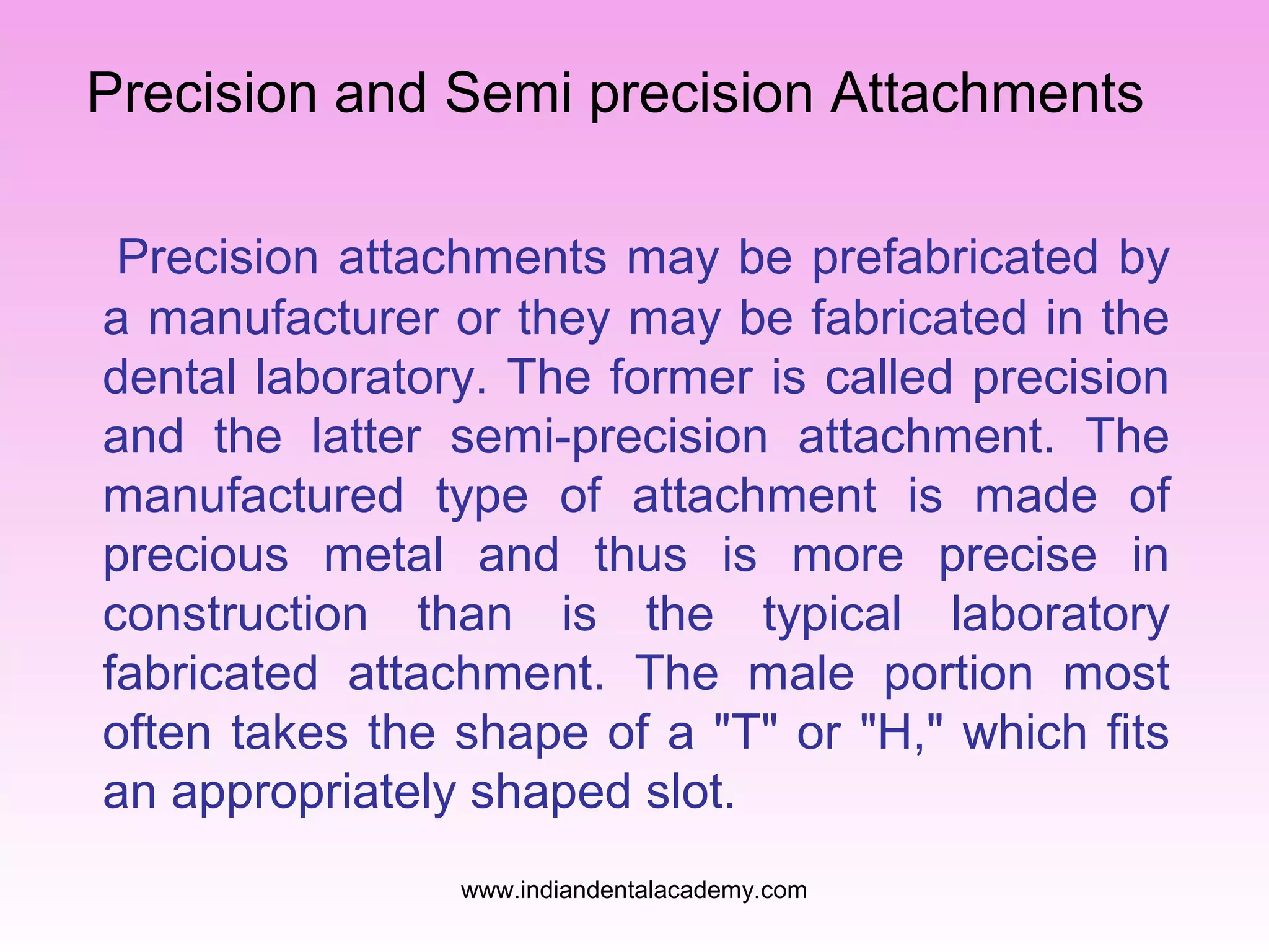 Precision and Semi precision Attachments
Precision attachments may be prefabricated by
a manufacturer or they may be fabricated in the
dental laboratory. The former is called precision
and the latter semi-precision attachment. The
manufactured type of attachment is made of
precious metal and thus is more precise in
construction than is the typical laboratory
fabricated attachment. The male portion most
often takes the shape of a "T" or "H," which fits
an appropriately shaped slot.
www.indiandentalacademy.com

 