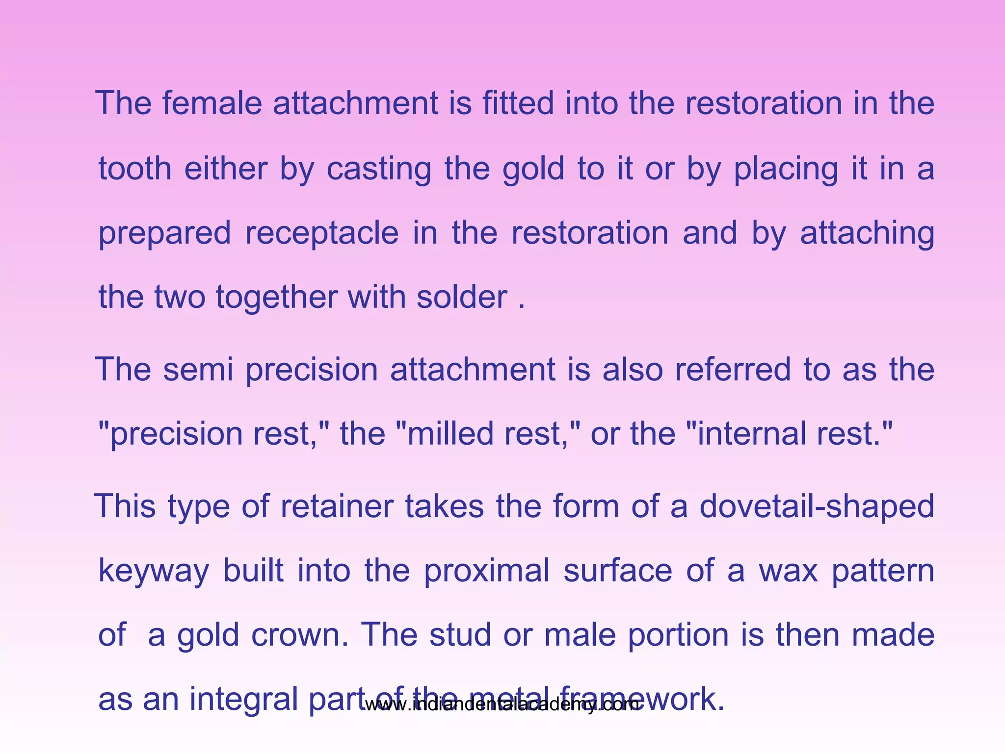 The female attachment is fitted into the restoration in the
tooth either by casting the gold to it or by placing it in a
prepared receptacle in the restoration and by attaching
the two together with solder .
The semi precision attachment is also referred to as the
"precision rest," the "milled rest," or the "internal rest."
This type of retainer takes the form of a dovetail-shaped
keyway built into the proximal surface of a wax pattern
of a gold crown. The stud or male portion is then made
as an integral partwww.indiandentalacademy.com
of the metal framework.

 