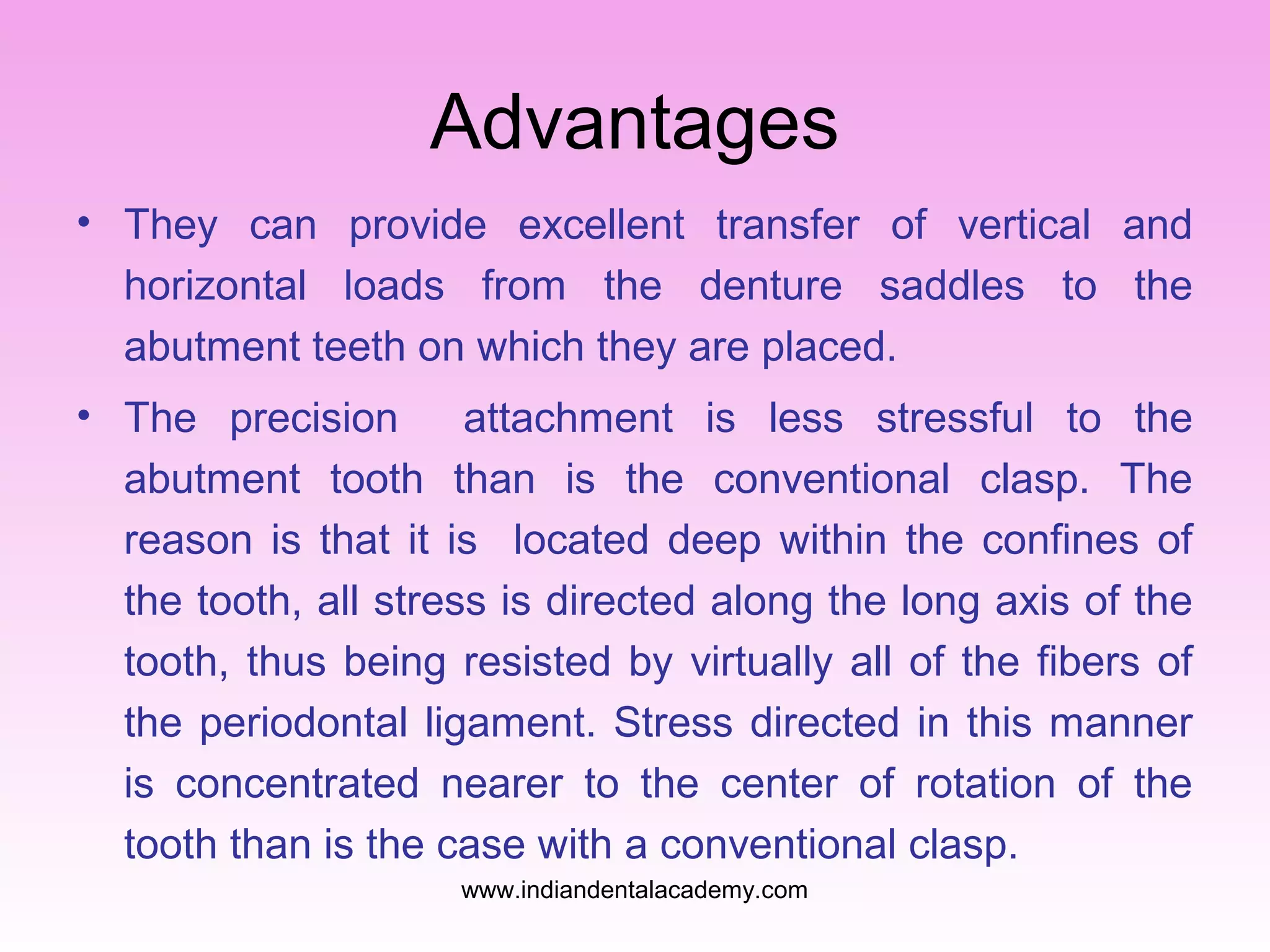 Advantages
• They can provide excellent transfer of vertical and
horizontal loads from the denture saddles to the
abutment teeth on which they are placed.
• The precision
attachment is less stressful to the
abutment tooth than is the conventional clasp. The
reason is that it is located deep within the confines of
the tooth, all stress is directed along the long axis of the
tooth, thus being resisted by virtually all of the fibers of
the periodontal ligament. Stress directed in this manner
is concentrated nearer to the center of rotation of the
tooth than is the case with a conventional clasp.
www.indiandentalacademy.com

 