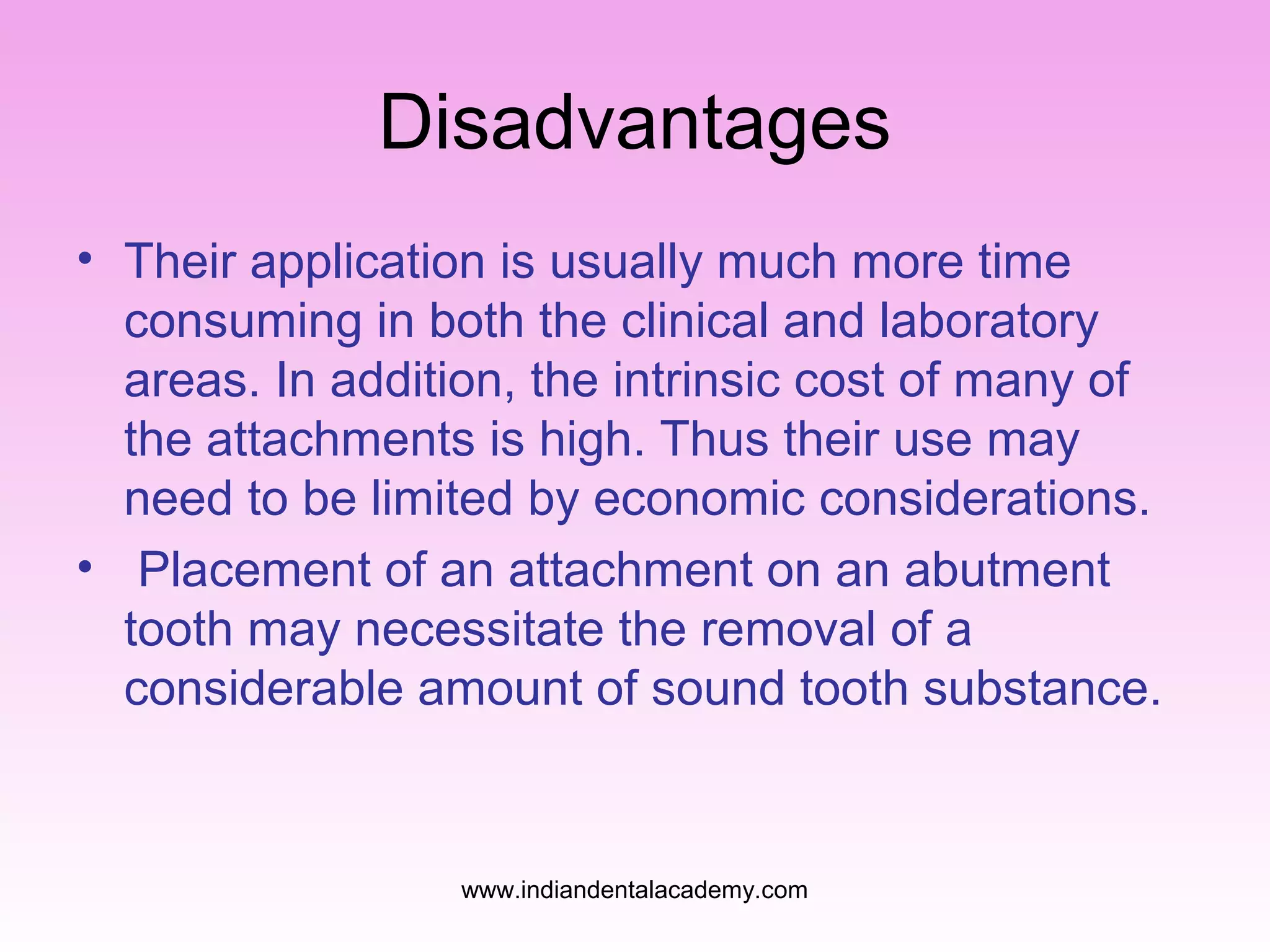 Disadvantages
• Their application is usually much more time
consuming in both the clinical and laboratory
areas. In addition, the intrinsic cost of many of
the attachments is high. Thus their use may
need to be limited by economic considerations.
• Placement of an attachment on an abutment
tooth may necessitate the removal of a
considerable amount of sound tooth substance.

www.indiandentalacademy.com

 