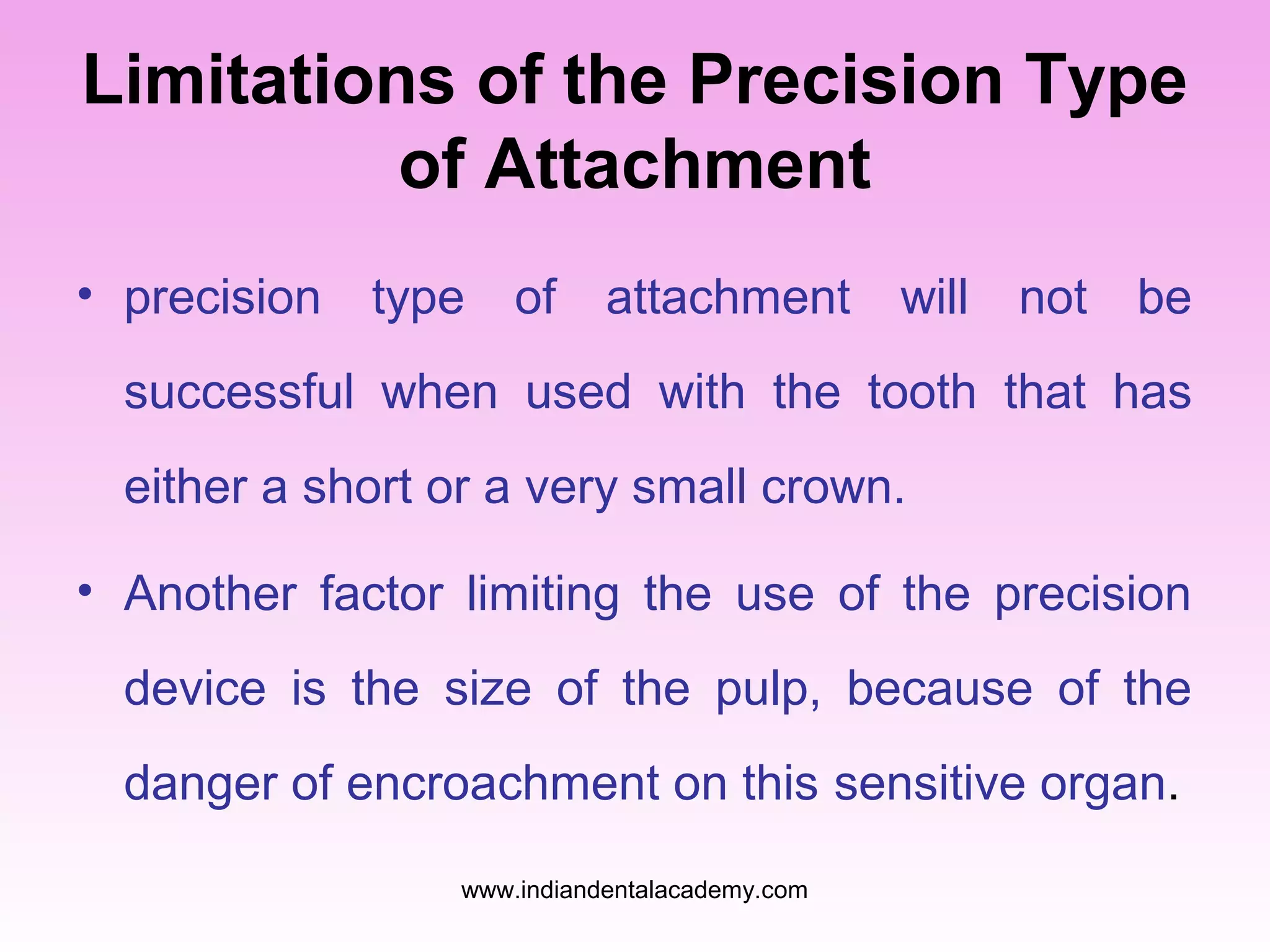 Limitations of the Precision Type
of Attachment
• precision

type

of

attachment

will

not

be

successful when used with the tooth that has
either a short or a very small crown.
• Another factor limiting the use of the precision
device is the size of the pulp, because of the
danger of encroachment on this sensitive organ.
www.indiandentalacademy.com

 