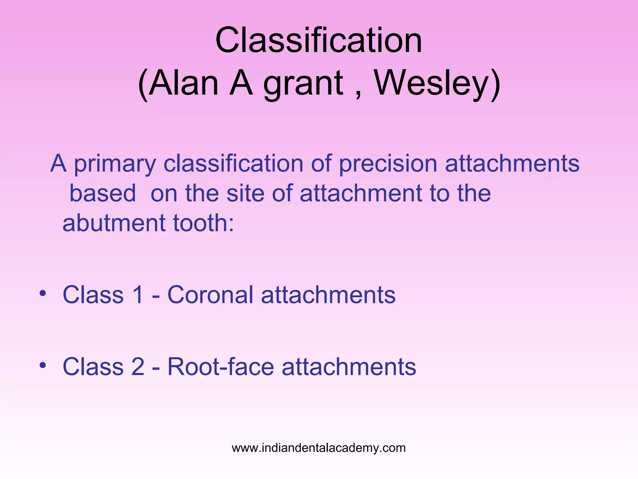 Classification
(Alan A grant , Wesley)
A primary classification of precision attachments
based on the site of attachment to the
abutment tooth:
• Class 1 - Coronal attachments
• Class 2 - Root-face attachments
www.indiandentalacademy.com

 