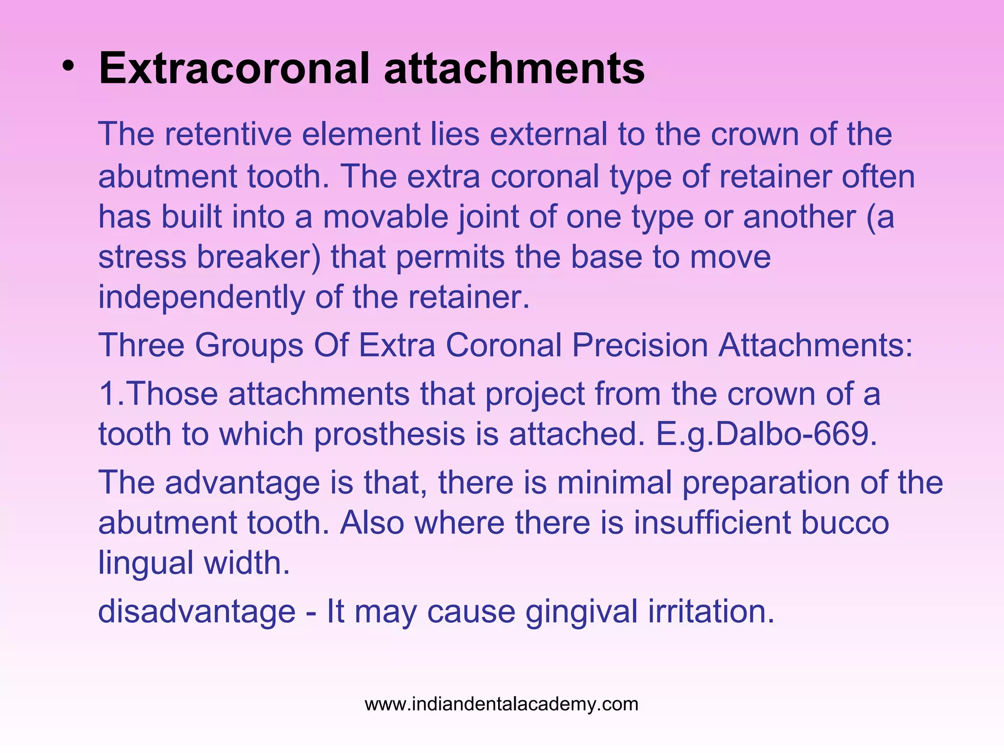 • Extracoronal attachments
The retentive element lies external to the crown of the
abutment tooth. The extra coronal type of retainer often
has built into a movable joint of one type or another (a
stress breaker) that permits the base to move
independently of the retainer.
Three Groups Of Extra Coronal Precision Attachments:
1.Those attachments that project from the crown of a
tooth to which prosthesis is attached. E.g.Dalbo-669.
The advantage is that, there is minimal preparation of the
abutment tooth. Also where there is insufficient bucco
lingual width.
disadvantage - It may cause gingival irritation.
www.indiandentalacademy.com

 