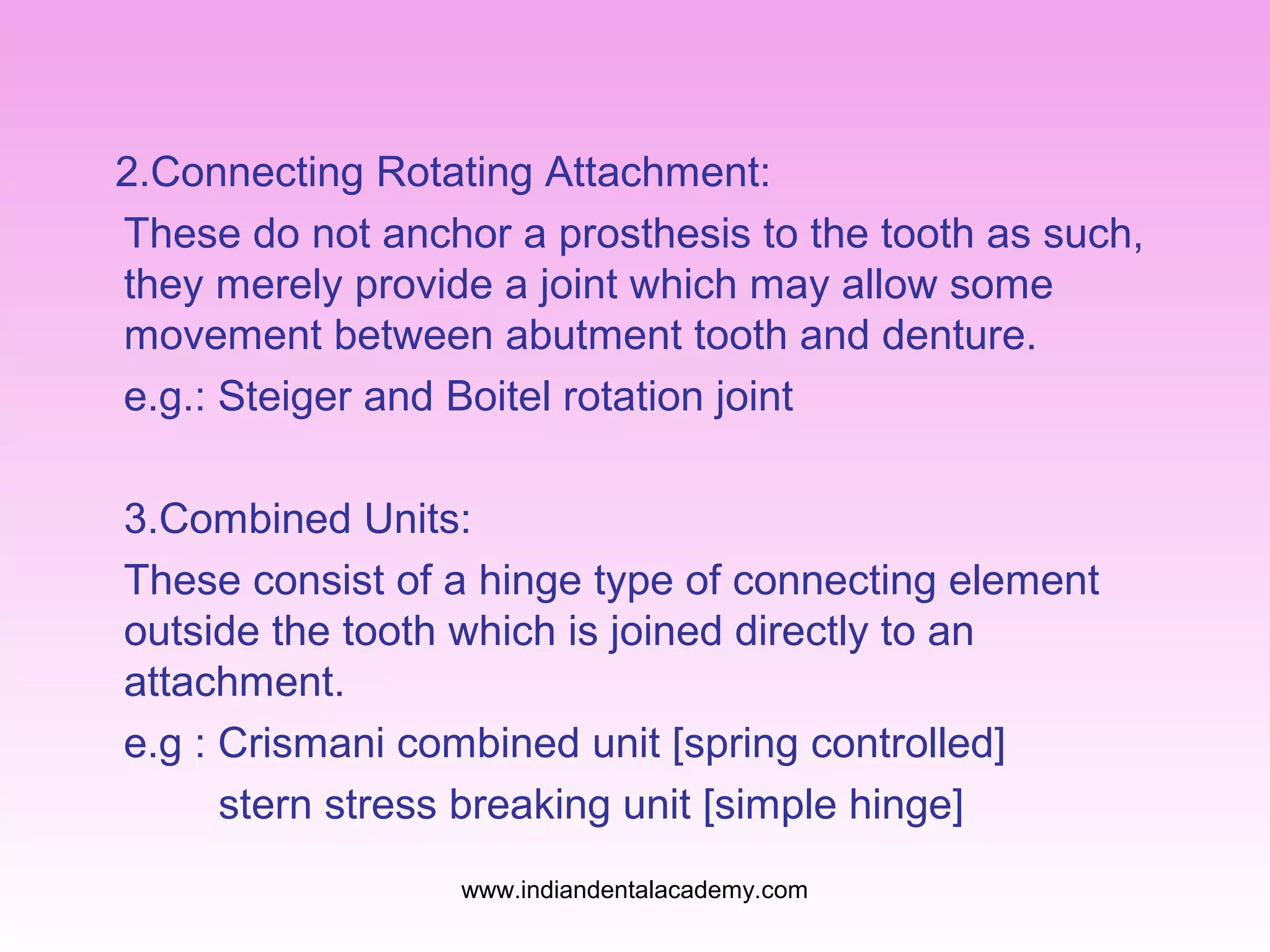 2.Connecting Rotating Attachment:
These do not anchor a prosthesis to the tooth as such,
they merely provide a joint which may allow some
movement between abutment tooth and denture.
e.g.: Steiger and Boitel rotation joint
3.Combined Units:
These consist of a hinge type of connecting element
outside the tooth which is joined directly to an
attachment.
e.g : Crismani combined unit [spring controlled]
stern stress breaking unit [simple hinge]
www.indiandentalacademy.com

 