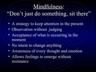 Mindfulness : “Don’t just do something, sit there” A strategy to keep attention in the present  Observation without  judging Acceptance of what is occurring in the moment No intent to change anything Awareness of every thought and emotion  Allows feelings to emerge without resistance 