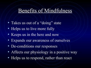 Benefits of Mindfulness Takes us out of a “doing” state Helps us to live more fully Keeps us in the here and now Expands our awareness of ourselves De-conditions our responses Affects our physiology in a positive way Helps us to respond, rather than react 