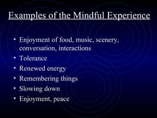 Examples of the Mindful Experience Enjoyment of food, music, scenery, conversation, interactions Tolerance Renewed energy Remembering things Slowing down Enjoyment, peace 