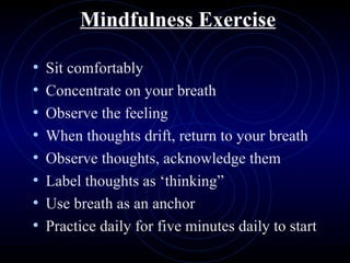 Mindfulness Exercise Sit comfortably Concentrate on your breath Observe the feeling When thoughts drift, return to your breath Observe thoughts, acknowledge them Label thoughts as ‘thinking” Use breath as an anchor Practice daily for five minutes daily to start 