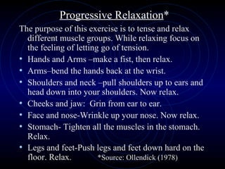 Progressive Relaxation * The purpose of this exercise is to tense and relax different muscle groups. While relaxing focus on the feeling of letting go of tension. Hands and Arms –make a fist, then relax. Arms–bend the hands back at the wrist. Shoulders and neck –pull shoulders up to ears and head down into your shoulders. Now relax. Cheeks and jaw:  Grin from ear to ear. Face and nose-Wrinkle up your nose. Now relax. Stomach- Tighten all the muscles in the stomach. Relax. Legs and feet-Push legs and feet down hard on the floor. Relax.  *Source: Ollendick (1978)  