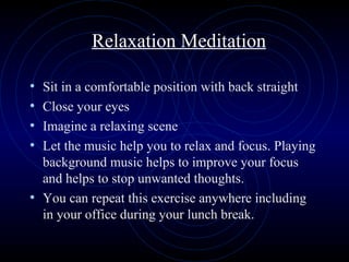 Relaxation Meditation Sit in a comfortable position with back straight Close your eyes Imagine a relaxing scene Let the music help you to relax and focus. Playing background music helps to improve your focus and helps to stop unwanted thoughts. You can repeat this exercise anywhere including in your office during your lunch break. 