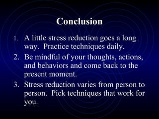 Conclusion 1. A little stress reduction goes a long way.  Practice techniques daily. 2. Be mindful of your thoughts, actions, and behaviors and come back to the present moment. 3. Stress reduction varies from person to person.  Pick techniques that work for you. 