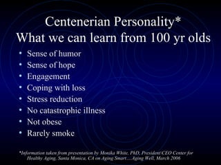Centenerian Personality* What we can learn from 100 yr olds Sense of humor Sense of hope Engagement Coping with loss Stress reduction No catastrophic illness Not obese Rarely smoke *Information taken from presentation by Monika White, PhD, President\CEO Center for Healthy Aging, Santa Monica, CA on Aging Smart….Aging Well, March 2006 