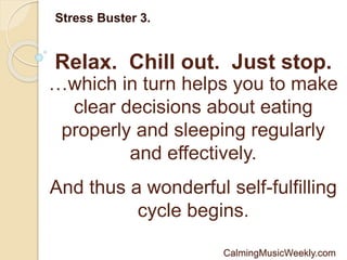 Relax. Chill out. Just stop.
Stress Buster 3.
…which in turn helps you to make
clear decisions about eating
properly and sleeping regularly
and effectively.
And thus a wonderful self-fulfilling
cycle begins.
CalmingMusicWeekly.com
 