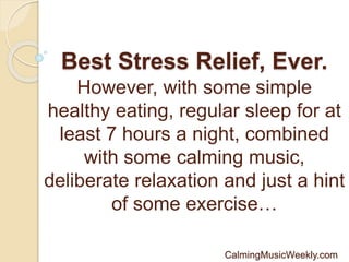 Best Stress Relief, Ever.
However, with some simple
healthy eating, regular sleep for at
least 7 hours a night, combined
with some calming music,
deliberate relaxation and just a hint
of some exercise…
CalmingMusicWeekly.com
 