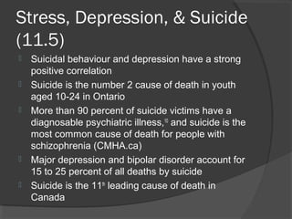 Stress, Depression, & Suicide
(11.5)
   Suicidal behaviour and depression have a strong
    positive correlation
   Suicide is the number 2 cause of death in youth
    aged 10-24 in Ontario
   More than 90 percent of suicide victims have a
    diagnosable psychiatric illness,10 and suicide is the
    most common cause of death for people with
    schizophrenia (CMHA.ca)
   Major depression and bipolar disorder account for
    15 to 25 percent of all deaths by suicide
   Suicide is the 11th leading cause of death in
    Canada
 