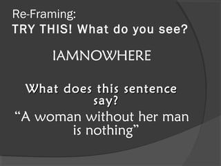 Re-Framing:
TRY THIS! What do you see?

      IAMNOWHERE

  What does this sentence
           say?
“A woman without her man
       is nothing”
 