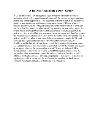 A Do Not Resuscitate ( Dnr ) Order
A Do not resuscitate (DNR) order is a legal document written by a licensed
physician, which is developed in consultation with the patient, surrogate decision
maker, and attending physician. This document indicates whether the patient will
receive resuscitative care, cardiopulmonary resuscitation (CPR), or advanced
medical directives, in the setting of cardiac and/or respiratory arrest. A DNR can
also be referred as a no code when identifying a patient s resuscitation status. If a
patient has an existing DNR it allows the resuscitation team, taking care of the
patient, to either withhold or stop any resuscitation measures, and therefore respect
the patient s wishes. Historically, DNR orders did not become active in the care of
patients until 1974, when it was identified that patients who received CPR, and
survived, had significant morbidities (Braddock Derbenwick Clark, 2014).
Braddock and Derbenwick Clark further noted, the American Heart Association
(AHA) recommended that physicians, in consultation with the patient, family, and
or surrogate, place on the patients chart when CPR was not indicated. This
documentation is now what we refer to as the DNR order and has become the
standard to allow autonomous respect for patients, and their families, to make
informed medical decisions. Therefore, the purpose of this paper is to discuss the
legal aspects, ethical issues, and the application surrounding the DNR order.
Scenario Paramedics are called to the home of a 30 year old
 