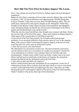 How Did The First Fleet In Sydney Impact The Local...
Part 1: How did the arrival of the First Fleet in Sydney impact the local aboriginal
population?
Before the First Fleet, consisting of eleven ships, arrived in Botany Bay on the 26th
of January 1788, it is known that there were approximately 750 000 Aboriginals
living in Australia. Today there are only about 250 000 (Harding, 2001). They all
made many, both positive and negative impacts on the Aboriginals. Whilst they
brought several diseases which wiped out much of the population and kidnapped
many Aboriginal people, the British also showed many technologies to the Native
people and introduced them to the modern world.
When the convicts came from Britain, they brought many diseases with them. During
the convicts time on the First Fleet, many ... Show more content on Helpwriting.net ...
What aspect of the research did you find difficult and why?
As the arrival of the First Fleet caused a lot of trouble and stirred up many
problems, it was extremely difficult to find a positive point of view in the situation.
Many of the sources which I used stated the negative impacts of the arrival of the
First Fleet and very rarely came up with positive points.
2. How did you access your information?
My information was accessed in several ways. The most commonly used source
was the internet as there are a lot of places to conduct your research. I found a lot
of my information on websites, I also watched videos on YouTube and some
documentaries. Another source which I used was books. I made a trip to my local
library and borrowed several books on the history of Australia, the connection
between the British and the Aboriginals and on the First Fleet.
3. How did you plan and draft your response?
Before I started writing down any information for my assignment, I read a lot of
information in books and on websites about the topic which we were to write about
so that I could understand what was happening at the time. I then drew up a table
showing the positive and negative impacts of the arrival of the First Fleet and then
finally I started to write up my final copy of the information
 