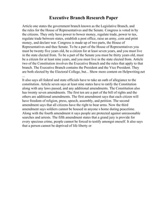 Executive Branch Research Paper
Article one states the government branch known as the Legislative Branch, and
the rules for the House of Representatives and the Senate. Congress is voted in by
the citizens. They only have power to bower money, regulate trade, power to tax,
regulate trade between states, establish a post office, raise an army, coin and print
money, and declare war. Congress is made up of two parts, the House of
Representatives and thee Senate. To be a part of the House of Representatives you
must be twenty five years old, be a citizen for at least seven years, and you must live
in the state elected from. To be a part of the Senate you must be thirty years old, must
be a citizen for at least nine years, and you must live in the state elected from. Article
two of the Constitution involves the Executive Branch and the rules that apply to that
branch. The Executive Branch contains the President and the Vice President. They
are both elected by the Electoral College, but... Show more content on Helpwriting.net
...
It also says all federal and state officials have to take an oath of allegiance to the
constitution. Article seven says at least nine states have to ratify the Constitution
along with any laws passed, and any additional amendments. The Constitution also
has twenty seven amendments. The first ten are a part of the bill of rights and the
others are additional amendments. The first amendment says that each citizen will
have freedom of religion, press, speech, assembly, and petition. The second
amendment says that all citizens have the right to bear arms. Now the third
amendment says soldiers cannot be housed in anyone s home during peacetime.
Along with the fourth amendment it says people are protected against unreasonable
searches and arrests. The fifth amendment states that a grand jury is provide for
every specious crime, people cannot be forced to testify amongst oneself. It also says
that a person cannot be deprived of life liberty or
 
