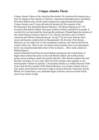 Crispus Attucks Thesis
Crispus Attucks: Dawn of the American Revolution The American Revolution was a
time for change in the Colonies of America. Americans demanded justice and liberty
from their British rulers for the unfair taxation laws opposed upon the people.
Crispus Attucks was 47 years old when he became the first casualty in the
Revolutionary War during the Boston Massacre. The Boston Massacre of 1770
occurred when British soldiers shot upon colonial civilians and killed five people. It
was the first war that stated the American Revolutionary Warand began the creation of
the United Statesof America. Born in 1723, Attucks was born a slave of Native
American and African American descent. At age 27 he ran away from his slave
owner and became a dockworker in Massachusetts. By the time of the Boston
Massacre, he was either free or still considered a runaway slave but he died for his
country either way. There is not a lot known about Attucks most is just speculation
but he was unmarried and died a hero of the revolution.... Show more content on
Helpwriting.net ...
America liberated itself from the Great Britain and became the United States. It
began when colonist had some words with British soldiers and words turned a
group of men coming to attack the guards with bats. After that the soldiers shot and
then the war begun. It was a time when all of the colonies came together as one
united people to defeat an injustice. I am picking Attucks as a subject because I didn
t know that the first casualty of the Boston Massacre was Crispus Attucks and in a
time where racial tensions were just as high as tensions between Americans and the
British. So I found him a very important figure in history and never heard of him
once in my classes in high
 