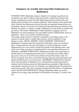 Summary on Aerobic and Anaerobic Endurance in
Badminton
INTRODUCTION: Badminton requires a high level of energy to quickly move
around the court, deliver effective shots and sustain a match. Knowing how this
energy is generated is crucial.All other things being equal, the player with more
stamina will most likely win a match in baminton. This is because while good stroke
skills, effective shot placements and fast footwork are important characteristics in a
good player, fitness is necessary in executing and sustaining these movements for the
duration of a match. As a player s energy is depleted, his or her ability to perform also
goes down. The Nature of Badminton: Unlike marathon or jogging, moves in
badminton vary from standing to slow and sudden actions. Predominantly, however,
badminton... Show more content on Helpwriting.net ...
The oxygen energy system is, therefore, responsible in providing energy to the
muscles in aerobic sports or steady state activities, such as marathon or long
distance cycling. AIM OF AEROBIC AND ANAEROBIC ENDURANCE:
Badminton is a popular sport that is played by individuals, same sex and mixed
pairs. A fast paced sport, the aim of the game is to hit the shuttlecock a small,
feathered ball over a net so that it touches the ground on the opposing team s side
of the court. Fitness can play an important part in your enjoyment and success in
badminton. AEROBIC ENDURANCE: Badminton matches can be quite long, so
aerobic fitness is an important part of the sport. To develop your aerobic fitness,
jog, cycle, swim or row for 20 or more minutes at least three times a week. To
ensure you get the most from your aerobic training, keep your heart rate between 60
percent and 90 percent of your maximum. ANAEROBIC ENDURANCE: Because
of the start stop nature of badminton, you will benefit from performing interval
training. Interval training consists of alternating between periods of high intensity
work and low intensity recovery. For example, you might spring for 30 seconds and
walk for 90 seconds. This type of training simulates the ebb and flow of a badminton
match. MUSCULAR ENDURANCE: During a badminton match, you will be
required to run, lunge, jump and sprint for the duration of the game. To achieve this
you
 