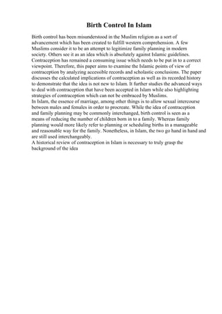 Birth Control In Islam
Birth control has been misunderstood in the Muslim religion as a sort of
advancement which has been created to fulfill western comprehension. A few
Muslims consider it to be an attempt to legitimize family planning in modern
society. Others see it as an idea which is absolutely against Islamic guidelines.
Contraception has remained a consuming issue which needs to be put in to a correct
viewpoint. Therefore, this paper aims to examine the Islamic points of view of
contraception by analyzing accessible records and scholastic conclusions. The paper
discusses the calculated implications of contraception as well as its recorded history
to demonstrate that the idea is not new to Islam. It further studies the advanced ways
to deal with contraception that have been accepted in Islam while also highlighting
strategies of contraception which can not be embraced by Muslims.
In Islam, the essence of marriage, among other things is to allow sexual intercourse
between males and females in order to procreate. While the idea of contraception
and family planning may be commonly interchanged, birth control is seen as a
means of reducing the number of children born in to a family. Whereas family
planning would more likely refer to planning or scheduling births in a manageable
and reasonable way for the family. Nonetheless, in Islam, the two go hand in hand and
are still used interchangeably.
A historical review of contraception in Islam is necessary to truly grasp the
background of the idea
 