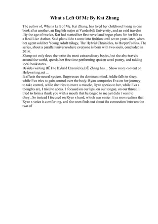 What s Left Of Me By Kat Zhang
The author of, What s Left of Me, Kat Zhang, has lived her childhood living in one
book after another, an English major at Vanderbilt University, and an avid traveler
.By the age of twelve, Kat had started her first novel and begun plans for her life as
a Real Live Author. Said plans didn t come into fruition until seven years later, when
her agent sold her Young Adult trilogy, The Hybrid Chronicles, to HarperCollins. The
series, about a parallel universewhere everyone is born with two souls, concluded in
2014.
Zhang not only does she write the most extraordinary books, but she also travels
around the world, spends her free time performing spoken word poetry, and raiding
local bookstores.
Besides writing ВЁThe Hybrid Chronicles,ВЁ Zhang has ... Show more content on
Helpwriting.net ...
It affects the neural system. Suppresses the dominant mind. Addie falls to sleep,
while Eva tries to gain control over the body. Ryan companies Eva on her journey
to take control, while she tries to move a muscle, Ryan speaks to her, while Eva s
thoughts are, I tried to speak. I focused on our lips, on our tongue, on our throat. I
tried to form a thank you with a mouth that belonged to me yet didn t want to
obey...So instead I focused on Ryan s hand, which was easier. Eva soon realises that
Ryan s voice is comforting, and she soon finds out about the connection between the
two of
 