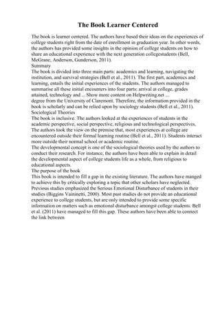The Book Learner Centered
The book is learner centered. The authors have based their ideas on the experiences of
college students right from the date of enrollment in graduation year. In other words,
the authors has provided some insights in the opinion of college students on how to
share an educational experience with the next generation collegestudents (Bell,
McGrane, Anderson, Gunderson, 2011).
Summary
The book is divided into three main parts: academics and learning, navigating the
institution, and survival strategies (Bell et al., 2011). The first part, academics and
learning, entails the initial experiences of the students. The authors managed to
summarise all these initial encounters into four parts: arrival at college, grades
attained, technology and ... Show more content on Helpwriting.net ...
degree from the University of Claremont. Therefore, the information provided in the
book is scholarly and can be relied upon by sociology students (Bell et al., 2011).
Sociological Theories
The book is inclusive. The authors looked at the experiences of students in the
academic perspective, social perspective, religious and technological perspectives.
The authors took the view on the premise that, most experiences at college are
encountered outside their formal learning routine (Bell et al., 2011). Students interact
more outside their normal school or academic routine.
The developmental concept is one of the sociological theories used by the authors to
conduct their research. For instance, the authors have been able to explain in detail
the developmental aspect of college students life as a whole, from religious to
educational aspects.
The purpose of the book
This book is intended to fill a gap in the existing literature. The authors have manged
to achieve this by critically exploring a topic that other scholars have neglected.
Previous studies emphasized the Serious Emotional Disturbance of students in their
studies (Biggins Vaininetti, 2000). Most past studies do not provide an educational
experience to college students, but are only intended to provide some specific
information on matters such as emotional disturbance amongst college students. Bell
et al. (2011) have managed to fill this gap. These authors have been able to connect
the link between
 