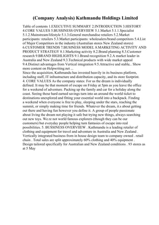 (Company Analysis) Kathmandu Holdings Limited
Table of contents 1.EXECUTIVE SUMMARY 2.INTRODUCTION 3.HISTORY
4.CORE VALUES 5.BUSSINESS OVERVIIEW 5.1.Market 5.1.1.Specialist
5.1.2.Mainstream/lifestyle 5.1.3.General merchandise retailers 5.2.Market
participants: retailers 5.3.Market participants: wholesalers/brand competitors 5.4.List
of Major Competitors in the industry (Australian stores New Zealand stores)
6.CUSTOMER TRENDS 7.BUSINESS MODEL 8.MARKETING ACTIVITY AND
PRODUCT STRATEGY 8.1.Marketing activity 8.2.Brand planning 8.3.Customer
research 9.BRAND HIGHLIGHTS 9.1.Brand recognition 9.2.A market leader in
Australia and New Zealand 9.3.Technical products with wide market appeal
9.4.Distinct advantages from Vertical integration 9.5.Attractive and stable... Show
more content on Helpwriting.net ...
Since the acquisition, Kathmandu has invested heavily in its business platform,
including staff, IT infrastructure and distribution capacity, and its store footprint.
4. CORE VALUES As the company states: For us the dream is individually
defined. It may be that moment of escape on Friday at 5pm as you leave the office
for a weekend of adventure. Packing up the family and car for a holiday along the
coast. Seeing those hard earned savings turn into an around the world ticket to
destinations unexplored and fitting your essential world into a backpack. Finding
a weekend when everyone is free to play, sleeping under the stars, reaching the
summit, or simply making time for friends. Whatever the dream, it.s about getting
out there and having fun however you define it. A group of people passionate
about living the dream not playing it safe but trying new things, always searching
out new toys. We.re not world famous explorers (though they can be our
customers) but everyday people helping turn fantasies of escape into real
possibilities. 5. BUSSINESS OVERVIIEW . Kathmandu is a leading retailer of
clothing and equipment for travel and adventure in Australia and New Zealand .
Vertically integrated business from in house design team to company owned . retail
chain . Total sales are split approximately 60% clothing and 40% equipment .
Design tailored specifically for Australian and New Zealand conditions . 93 stores as
at 5 May
 