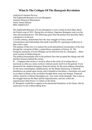 What Is The Critique Of The Bourgeois Revolution
Analytical Literature Review
The Eighteenth Brumaire of Louis Bonaparte
Analysis Historical Materialism.
Name Anmol Sharma
PRN 16060321017
The Eighteenth Brumaire of Louis Bonaparte is a text written by Karl Marx about
the French coup of 1851. During this revolution, Napoleon Bonaparte took over the
state and assumed power. The following quote from the preface best describes Marx
s perspective on the text.
I, on the contrary, demonstrate how the class struggle in France created
circumstances and relationships that made it possible for a grotesque mediocrity to
play a hero s part.
The purpose of this text is to analyse the social and political circumstance of the time
through the viewpoint of Marx s materialistic conception of history. В· The
bourgeois monarchy of Louis Philippe can be followed only by a bourgeois ... Show
more content on Helpwriting.net ...
The political housemaids refer to the political class that accepted the change and still
did their business behind the curtain.
В· ...it happens that society is saved as often as the circle of its ruling class is
narrowed, as often as a more exclusive interest asserts itself over the general. Every
demand for the simplest bourgeois financial reform, for the most ordinary liberalism,
for the most commonplace republicanism, for the flattest democracy is forthwith
punished as an assault upon society and is branded as Socialism. o Socialism was used
as an object to blame as the revolution brought about some real changes. Financial
reform, need for a Liberal Atmosphere etc. were some of the demands. This is due to
the struggle between the Base and the Superstructure, and also within the
superstructure State Power vs Culture or the Norm.
В· Bonaparte would like to appear as the patriarchal benefactor of all classes. But he
cannot give to one without taking from
 
