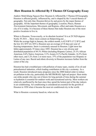 How Houston Is Affected By 5 Themes Of Geography Essay
Andrew Minh Khang Nguyen How Houston Is Affected By 5 Themes Of Geography
Houston is affected greatly, influenced by, and is shaped by the 5 crucial themes of
geography. Not only that, Houston thrives by and grows by the major themes of
geography. All the important themes of geography; Location, Places, Human
/Environment Interactions, Movement, and Regions, effect and make Houston as a
city of it is today. It is because of these themes that make Houston one of the most
positive locations to live in.
Where is Houston, Texasexactly, or its absolute location? It is at 29.7628 degrees
North, 95.3831 ... Show more content on Helpwriting.net ...
While the average high in January, the coldest month, is 62.9 В°F (17.2 В°C) and
the low 43.2 В°F (6.2 В°C), Houston sees an average of 18 days per year of
freezing temperatures. Snow is extremely unusual in Houston. Light snow has
fallen approximately 35 times since 1895. Houston has a very diverse and
distributed population of 49.3% White (including Hispanic Latino), 25.3% African
American, 0.4% Native American, 5.3% Asian), 0.1% Pacific Islander, 16.5% from
other races, and 3.2% from 2 or more races. 37% of the population was Hispanic or
Latino of any race. Racial and ethnic diversity in Houston increases further from the
center of the city.
Houston has had a troubled past with pollution of many types, mainly of its oil and
petrochemical industries, which leading contributors to the city s economy. As a
result, Houston introduced many programs since the 2000 federal order to reduce
air pollution in the city, particularly the METRORAIL light rail project. Heat stroke
can strike people who stay out of doors for long periods of time during the summer
so hydration is essential for outdoor work and recreational activity. Most workers are
relatively unaffected by the heat since they spend the hottest part of the day indoors
in air conditioning. Air conditioning is considered an essential for the growth of
Houston in 1950 when it became the most air conditioned city in the world.
What is Houston s economy based on, what are the
 