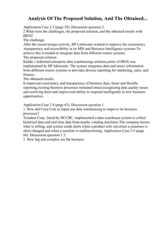 Analysis Of The Proposed Solution, And The Obtained...
Application Case 2.3 (page 58), Discussion question 2.
2.What were the challenges, the proposed solution, and the obtained results with
BIGS?
The challenge:
After the recent merger activity, BP Lubricants wanted to improve the consistency
,transparency and accessibility in its MIS and Business Intelligence systems.To
achieve this it needed to integrate data from different source systems.
The proposed solution:
Kalido s federated enterprise data warehousing solution,center of BIGS was
implemented by BP lubricants. The system integrates data and stores information
from different source systems to provides diverse reporting for marketing, sales, and
finance.
The obtained results:
It improved consistency and transparency of business data, faster and flexible
reporting,existing business processes remained intact,recognizing data quality issues
and resolving them and improvised ability to respond intelligently to new business
opportunities.
Application Case 2.4 (page 62). Discussion question 1.
1. How did Coca Cola in Japan use data warehousing to improve its business
processes?
Teradata Corp. ,hired by HCCBC, implemented a data warehouse system to collect
historical data and real time data from nearby vending machines.The company knows
what is selling, and system sends alerts when a product sells out,when a customer is
short changed and when a machine is malfunctioning. Application Case 2.5 (page
66). Discussion question 1 3.
1. How big and complex are the business
 