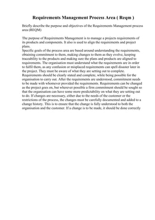 Requirements Management Process Area ( Reqm )
Briefly describe the purpose and objectives of the Requirements Management process
area (REQM)
The purpose of Requirements Management is to manage a projects requirements of
its products and components. It also is used to align the requirements and project
plans.
Specific goals of the process area are based around understanding the requirements,
obtaining commitment to them, making changes to them as they evolve, keeping
traceability to the products and making sure the plans and products are aligned to
requirements. The organisation must understand what the requirements are in order
to fulfil them, as any confusion or misplaced requirements can spell disaster later in
the project. They must be aware of what they are setting out to complete.
Requirements should be clearly stated and complete, while being possible for the
organisation to carry out. After the requirements are understood, commitment needs
to be made with whomever provided the requirements. Requirements can be changed
as the project goes on, but wherever possible a firm commitment should be sought so
that the organisation can have some more predictability on what they are setting out
to do. If changes are necessary, either due to the needs of the customer or the
restrictions of the process, the changes must be carefully documented and added to a
change history. This is to ensure that the change is fully understood to both the
organisation and the customer. If a change is to be made, it should be done correctly
 