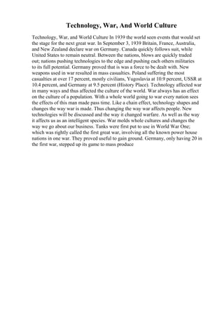 Technology, War, And World Culture
Technology, War, and World Culture In 1939 the world seen events that would set
the stage for the next great war. In September 3, 1939 Britain, France, Australia,
and New Zealand declare war on Germany. Canada quickly follows suit, while
United States to remain neutral. Between the nations, blows are quickly traded
out; nations pushing technologies to the edge and pushing each others militaries
to its full potential. Germany proved that is was a force to be dealt with. New
weapons used in war resulted in mass casualties. Poland suffering the most
casualties at over 17 percent, mostly civilians, Yugoslavia at 10.9 percent, USSR at
10.4 percent, and Germany at 9.5 percent (History Place). Technology affected war
in many ways and thus affected the culture of the world. War always has an effect
on the culture of a population. With a whole world going to war every nation sees
the effects of this man made pass time. Like a chain effect, technology shapes and
changes the way war is made. Thus changing the way war affects people. New
technologies will be discussed and the way it changed warfare. As well as the way
it affects us as an intelligent species. War molds whole cultures and changes the
way we go about our business. Tanks were first put to use in World War One;
which was rightly called the first great war, involving all the known power house
nations in one war. They proved useful to gain ground. Germany, only having 20 in
the first war, stepped up its game to mass produce
 