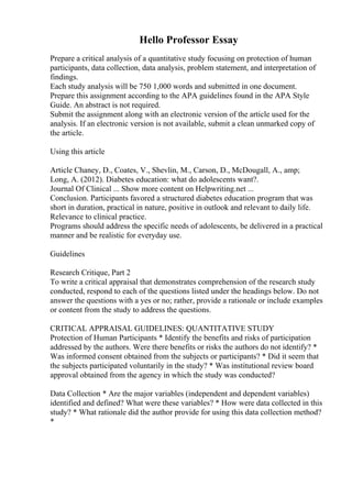 Hello Professor Essay
Prepare a critical analysis of a quantitative study focusing on protection of human
participants, data collection, data analysis, problem statement, and interpretation of
findings.
Each study analysis will be 750 1,000 words and submitted in one document.
Prepare this assignment according to the APA guidelines found in the APA Style
Guide. An abstract is not required.
Submit the assignment along with an electronic version of the article used for the
analysis. If an electronic version is not available, submit a clean unmarked copy of
the article.
Using this article
Article Chaney, D., Coates, V., Shevlin, M., Carson, D., McDougall, A., amp;
Long, A. (2012). Diabetes education: what do adolescents want?.
Journal Of Clinical ... Show more content on Helpwriting.net ...
Conclusion. Participants favored a structured diabetes education program that was
short in duration, practical in nature, positive in outlook and relevant to daily life.
Relevance to clinical practice.
Programs should address the specific needs of adolescents, be delivered in a practical
manner and be realistic for everyday use.
Guidelines
Research Critique, Part 2
To write a critical appraisal that demonstrates comprehension of the research study
conducted, respond to each of the questions listed under the headings below. Do not
answer the questions with a yes or no; rather, provide a rationale or include examples
or content from the study to address the questions.
CRITICAL APPRAISAL GUIDELINES: QUANTITATIVE STUDY
Protection of Human Participants * Identify the benefits and risks of participation
addressed by the authors. Were there benefits or risks the authors do not identify? *
Was informed consent obtained from the subjects or participants? * Did it seem that
the subjects participated voluntarily in the study? * Was institutional review board
approval obtained from the agency in which the study was conducted?
Data Collection * Are the major variables (independent and dependent variables)
identified and defined? What were these variables? * How were data collected in this
study? * What rationale did the author provide for using this data collection method?
*
 