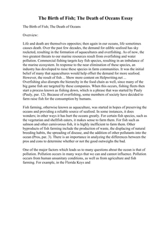The Birth of Fish; The Death of Oceans Essay
The Birth of Fish; The Death of Oceans
Overview:
Life and death are themselves opposites; then again in our oceans, life sometimes
causes death. Over the past few decades, the demand for edible seafood has sky
rocketed, resulting in the formation of aquacultures and overfishing. As of now, the
two greatest threats to our marine resources result from overfishing and water
pollution. Commercial fishing targets key fish species, resulting in an imbalance of
the marine ecosystem. In response to the near elimination of these species, an
industry has developed to raise these species in farm communities. It was the initial
belief of many that aquacultures would help offset the demand for more seafood.
However, the result of fish ... Show more content on Helpwriting.net ...
Overfishing also disrupts the hierarchy in the food chain as well, since many of the
big game fish are targeted by these companies. When this occurs, fishing fleets then
start a process known as fishing down, which is a phrase that was started by Pauly
(Pauly, par. 12). Because of overfishing, some members of society have decided to
farm raise fish for the consumption by humans.
Fish farming, otherwise known as aquaculture, was started in hopes of preserving the
oceans and providing a reliable source of seafood. In some instances, it does
wonders; in other ways it has hurt the oceans greatly. For certain fish species, such as
the vegetarian and shellfish eaters, it makes sense to farm them. For fish such as
salmon and other carnivorous fish, it is highly inefficient to farm them. Other
byproducts of fish farming include the production of waste, the displacing of natural
breeding habits, the spreading of disease, and the addition of other pollutants into the
ocean (Pros, par. 3). There is an importance in analyzing the differences between the
pros and cons to determine whether or not the good outweighs the bad.
One of the major factors which leads us to many questions about the ocean is that of
pollution. Pollution occurs in many ways that we can and cannot influence. Pollution
occurs from human unsanitary conditions, as well as from agriculture and fish
farming. For example, in the Florida Keys and
 