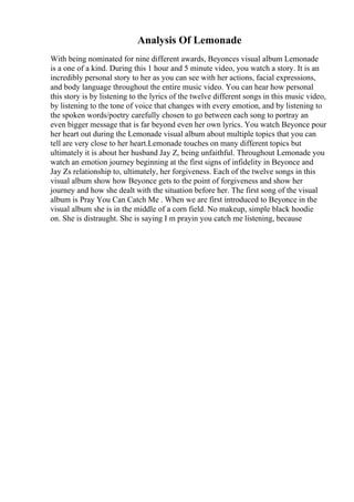 Analysis Of Lemonade
With being nominated for nine different awards, Beyonces visual album Lemonade
is a one of a kind. During this 1 hour and 5 minute video, you watch a story. It is an
incredibly personal story to her as you can see with her actions, facial expressions,
and body language throughout the entire music video. You can hear how personal
this story is by listening to the lyrics of the twelve different songs in this music video,
by listening to the tone of voice that changes with every emotion, and by listening to
the spoken words/poetry carefully chosen to go between each song to portray an
even bigger message that is far beyond even her own lyrics. You watch Beyonce pour
her heart out during the Lemonade visual album about multiple topics that you can
tell are very close to her heart.Lemonade touches on many different topics but
ultimately it is about her husband Jay Z, being unfaithful. Throughout Lemonade you
watch an emotion journey beginning at the first signs of infidelity in Beyonce and
Jay Zs relationship to, ultimately, her forgiveness. Each of the twelve songs in this
visual album show how Beyonce gets to the point of forgiveness and show her
journey and how she dealt with the situation before her. The first song of the visual
album is Pray You Can Catch Me . When we are first introduced to Beyonce in the
visual album she is in the middle of a corn field. No makeup, simple black hoodie
on. She is distraught. She is saying I m prayin you catch me listening, because
 