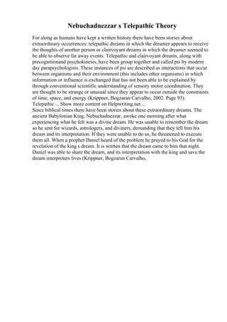 Nebuchadnezzar s Telepathic Theory
For along as humans have kept a written history there have been stories about
extraordinary occurrences: telepathic dreams in which the dreamer appears to receive
the thoughts of another person or clairvoyant dreams in which the dreamer seemed to
be able to observe far away events. Telepathic and clairvoyant dreams, along with
precognitionand psychokinesis, have been group together and called psi by modern
day parapsychologists. These instances of psi are described as interactions that occur
between organisms and their environment (this includes other organisms) in which
information or influence is exchanged that has not been able to be explained by
through conventional scientific understanding of sensory motor coordination. They
are thought to be strange or unusual since they appear to occur outside the constraints
of time, space, and energy (Krippner, Bogzaran Carvalho, 2002. Page 93).
Telepathic ... Show more content on Helpwriting.net ...
Since biblical times there have been stories about these extraordinary dreams. The
ancient Babylonian King, Nebuchadnezzar, awoke one morning after what
experiencing what he felt was a divine dream. He was unable to remember the dream
so he sent for wizards, astrologers, and diviners, demanding that they tell him his
dream and its interpretation. If they were unable to do so, he threatened to execute
them all. When a prophet Daniel heard of the problem he prayed to his God for the
revelation of the king s dream. It is written that the dream came to him that night.
Daniel was able to share the dream, and its interpretation with the king and save the
dream interpreters lives (Krippner, Bogzaran Carvalho,
 