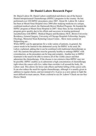 Dr Daniel Labow Research Paper
Dr. Daniel Labow Dr. Daniel Labow established and directs one of the busiest
Heated Intraperitoneal Chemotherapy (HIPEC) programs in the country. He has
performed over 220 HIPEC procedures since 2007. About Dr. Labow Dr. Labow
has been at Mount Sinai Hospital since 2004 after studying medicine at a unique,
combined medical school, the Dartmouth Brown Medical Program. He founded the
HIPEC program at Mount Sinai Hospital in 2007. Since then, he has watched the
program grow quickly due to his efforts and successes in treating peritoneal
mesothelioma with HIPEC. Medical Degree and Residency M.D., Brown University
Residency, General Surgery, University of Chicago Hospitals Fellowship, Surgery
Oncology, Memorial Sloan Kettering Cancer Center... Show more content on
Helpwriting.net ...
While HIPEC can be appropriate for a wide variety of patients, in general, the
cancer needs to be limited to the abdominal cavity for HIPEC to be used, Dr.
Labow explained, adding that it can be combined with traditional chemotherapy as
well. He cautions that patients must be generally healthy to undergo HIPEC with
cytoreduction, as the procedure can be long and complex. Another key to HIPEC
treatment is the need to be able to remove all of the visible cancer and then
administer the chemotherapy. If the disease is too extensive then HIPEC may not
be possible. HIPEC enables us to administer a high concentration of chemotherapy
right where the cancer cells live, rather than circulate it all around the body, Dr.
Labow said. This allows for fewer side effects and better killing of the cancer cells.
It can also reduce the need for regular chemotherapy, although it is usually given in
addition to regular chemo, and not instead of it. It gives us a new option to fight the
most difficult to treat cancers. Want a referral to see Dr. Labow? Check out our free
Doctor Match
 